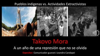 Expositor: Comunicador guarani: Leandro Candapei
Pueblos indigenas vs. Actividades Extractivistas
Takovo Mora
A un año de una represión que no se olvida
 
