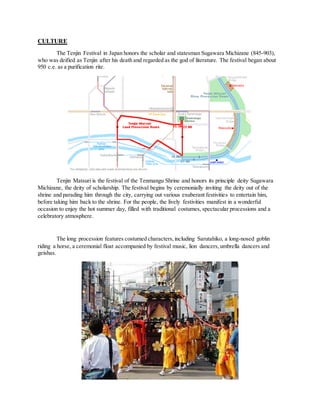 CULTURE
The Tenjin Festival in Japan honors the scholar and statesman Sugawara Michizane (845-903),
who was deified as Tenjin after his death and regarded as the god of literature. The festival began about
950 c.e. as a purification rite.
Tenjin Matsuri is the festival of the Tenmangu Shrine and honors its principle deity Sugawara
Michizane, the deity of scholarship. The festival begins by ceremonially inviting the deity out of the
shrine and parading him through the city, carrying out various exuberant festivities to entertain him,
before taking him back to the shrine. For the people, the lively festivities manifest in a wonderful
occasion to enjoy the hot summer day, filled with traditional costumes, spectacular processions and a
celebratory atmosphere.
The long procession features costumed characters,including Sarutahiko, a long-nosed goblin
riding a horse, a ceremonial float accompanied by festival music, lion dancers,umbrella dancers and
geishas.
 