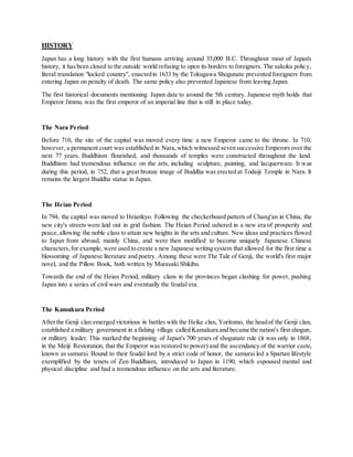 HISTORY
Japan has a long history with the first humans arriving around 35,000 B.C. Throughout most of Japan's
history, it hasbeen closed to the outside world refusing to open its borders to foreigners. The sakoku policy,
literal translation "locked country", enactedin 1633 by the Tokugawa Shogunate prevented foreigners from
entering Japan on penalty of death. The same policy also prevented Japanese from leaving Japan.
The first historical documents mentioning Japan date to around the 5th century. Japanese myth holds that
Emperor Jimmu was the first emperor of an imperial line that is still in place today.
The Nara Period
Before 710, the site of the capital was moved every time a new Emperor came to the throne. In 710,
however, a permanent court was established in Nara,which witnessed seven successive Emperors over the
next 77 years. Buddhism flourished, and thousands of temples were constructed throughout the land.
Buddhism had tremendous influence on the arts, including sculpture, painting, and lacquerware. It was
during this period, in 752, that a great bronze image of Buddha was erected at Todaiji Temple in Nara. It
remains the largest Buddha statue in Japan.
The Heian Period
In 794, the capital was moved to Heiankyo. Following the checkerboard pattern of Chang'an in China, the
new city's streets were laid out in grid fashion. The Heian Period ushered in a new era of prosperity and
peace,allowing the noble class to attain new heights in the arts and culture. New ideas and practices flowed
to Japan from abroad, mainly China, and were then modified to become uniquely Japanese. Chinese
characters,for example, were used to create a new Japanese writing system that allowed for the first time a
blossoming of Japanese literature and poetry. Among these were The Tale of Genji, the world's first major
novel, and the Pillow Book, both written by Murasaki Shikibu.
Towards the end of the Heian Period, military clans in the provinces began clashing for power, pushing
Japan into a series of civil wars and eventually the feudal era.
The Kamakura Period
Afterthe Genji clan emerged victorious in battles with the Heike clan, Yoritomo, the headof the Genji clan,
established a military government in a fishing village called Kamakura and became the nation's first shogun,
or military leader. This marked the beginning of Japan's 700 years of shogunate rule (it was only in 1868,
in the Meiji Restoration, that the Emperor was restored to power) and the ascendancy of the warrior caste,
known as samurai. Bound to their feudal lord by a strict code of honor, the samurai led a Spartan lifestyle
exemplified by the tenets of Zen Buddhism, introduced to Japan in 1190, which espoused mental and
physical discipline and had a tremendous influence on the arts and literature.
 