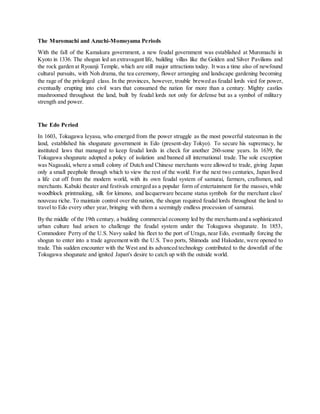 The Muromachi and Azuchi-Momoyama Periods
With the fall of the Kamakura government, a new feudal government was established at Muromachi in
Kyoto in 1336. The shogun led an extravagant life, building villas like the Golden and Silver Pavilions and
the rock garden at Ryoanji Temple, which are still major attractions today. It was a time also of newfound
cultural pursuits, with Noh drama, the tea ceremony, flower arranging and landscape gardening becoming
the rage of the privileged class. In the provinces, however, trouble brewed as feudal lords vied for power,
eventually erupting into civil wars that consumed the nation for more than a century. Mighty castles
mushroomed throughout the land, built by feudal lords not only for defense but as a symbol of military
strength and power.
The Edo Period
In 1603, Tokugawa Ieyasu, who emerged from the power struggle as the most powerful statesman in the
land, established his shogunate government in Edo (present-day Tokyo). To secure his supremacy, he
instituted laws that managed to keep feudal lords in check for another 260-some years. In 1639, the
Tokugawa shogunate adopted a policy of isolation and banned all international trade. The sole exception
was Nagasaki, where a small colony of Dutch and Chinese merchants were allowed to trade, giving Japan
only a small peephole through which to view the rest of the world. For the next two centuries, Japan lived
a life cut off from the modern world, with its own feudal system of samurai, farmers, craftsmen, and
merchants. Kabuki theater and festivals emerged as a popular form of entertainment for the masses,while
woodblock printmaking, silk for kimono, and lacquerware became status symbols for the merchant class'
nouveau riche. To maintain control over the nation, the shogun required feudal lords throughout the land to
travel to Edo every other year, bringing with them a seemingly endless procession of samurai.
By the middle of the 19th century, a budding commercial economy led by the merchantsand a sophisticated
urban culture had arisen to challenge the feudal system under the Tokugawa shogunate. In 1853,
Commodore Perry of the U.S. Navy sailed his fleet to the port of Uraga, near Edo, eventually forcing the
shogun to enter into a trade agreement with the U.S. Two ports, Shimoda and Hakodate, were opened to
trade. This sudden encounter with the West and its advanced technology contributed to the downfall of the
Tokugawa shogunate and ignited Japan's desire to catch up with the outside world.
 