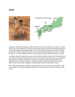MYTHS
Izanagi (He Who Invites) and Izanami (She Who Invites) are the central deities in the Japanese creation
myth. They were the eighth pair of brother and sister gods to appear after heaven and earth separated out
of chaos. By standing on the floating bridge of heaven and stirring the primeval ocean with a heavenly-
jeweled spear, they created the first land mass. Stories about Izanagi and Izanami are told in two works
from the A . D . 700S, the Kojiki (Records of Ancient Matters) and the Nihongi (Chronicles of Japan).
According to legend, Izanagi and Izanami stood on the floating bridge of heaven and stirred the primeval
ocean with a jeweled spear. When they lifted the spear, the drops that fell back into the water formed the
first solid land, an island called Onogoro. Izanagi and Izanami descended to the island and became
husband and wife. Their first attempt at sexual union resulted in a deformed child, Hiruko (“Leech
Child,” known in later Shintō mythology as the god Ebisu), and they set him adrift in a boat.
The couple performed another wedding ceremony, this time correctly. Izanami soon gave birth to eight
lovely children, who became the islands of Japan; Oki, Yamato,Sado, Iki, Tsukusi, Tsushima, Iyo and
Awaji.
 