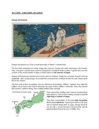 ACT ONE – CREATION OF JAPAN
Izanagi and Izanami
Izanagi and Izanami are of the seventh generation of Shinto’s celestial Gods.
The first Gods summoned two divine beings into existence, Izanagi (the male) and Izanami (the female).
They were given a special spear,and were charged into creating the lands of Japan. Together they were the
creators of the ancient islands of Japan, or better known as the parents of Japan.
Izanagi and Izanami got married and created a ritual to celebrate. During the ceremony, Izanami cried out
delightfully upon seeing Izanagi. He returned the excitement but reminded her that the male should speak
first in this manner.
The first result of their lovemaking were two deformed, devil-looking children. Together, they sailed the
children out on boats to the Gods to determine the cause of their children’s deformity. Soon, they learned
that Izanami’s outburst during their wedding polluted their marriage.
They repeatedthe wedding ritual. Izanami remained silent
until spoken to. Their next lovemaking attempt createdthe
eight largest islands of Japan.
They then created deities of the sea, wind, mountains,
rivers,treesand ofrice. Izanamigave birth to a fire God,
and was burned during birth. In anger, Izanagi sliced his
son up with a sword, His pieces became Gods and his
spattered blood formed the stars of Milky Way.
 