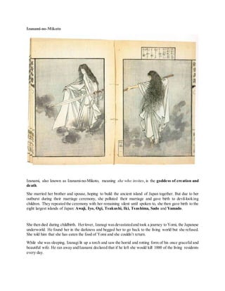 Izanami-no-Mikoto
Izanami, also known as Izanami-no-Mikoto, meaning she who invites, is the goddess of creation and
death.
She married her brother and spouse, hoping to build the ancient island of Japan together. But due to her
outburst during their marriage ceremony, she polluted their marriage and gave birth to devil-looking
children. They repeated the ceremony with her remaining silent until spoken to, she then gave birth to the
eight largest islands of Japan: Awaji, Iyo, Ogi, Tsukushi, Iki, Tsushima, Sado and Yamado.
She then died during childbirth. Herlover, Izanagi wasdevastatedand took a journey to Yomi, the Japanese
underworld. He found her in the darkness and begged her to go back to the living world but she refused.
She told him that she has eaten the food of Yomi and she couldn’t return.
While she was sleeping, Izanagi lit up a torch and saw the horrid and rotting form of his once graceful and
beautiful wife. He ran away and Izanami declared that if he left she would kill 1000 of the living residents
every day.
 