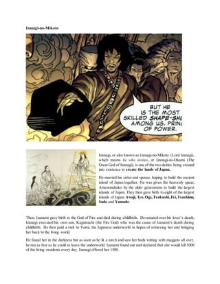 Izanagi-no-Mikoto
Izanagi, or also known as Izanagi-no-Mikoto (Lord Izanagi),
which means he who invites, or Izanagi-no-Okami (The
Great God of Izanagi), is one of the two deities being created
into existence to create the lands of Japan.
He married his sister and spouse, hoping to build the ancient
island of Japan together. He was given the heavenly spear,
Amenonuhoko by the older generations to build the largest
islands of Japan. They then gave birth to eight of the largest
islands of Japan:Awaji, Iyo,Ogi,Tsukushi,Iki,Tsushima,
Sado and Yamado.
Then, Izanami gave birth to the God of Fire and died during childbirth. Devastated over his lover’s death,
Izanagi executed his own son, Kagutsuchi (the Fire God) who was the cause of Izanami’s death during
childbirth. He then paid a visit to Yomi, the Japanese underworld in hopes of retrieving her and bringing
her back to the living world.
He found her in the darkness but as soon as he lit a torch and saw her body rotting with maggots all over,
he ran as fast as he could to leave the underworld. Izanami found out and declared that she would kill 1000
of the living residents every day. Izanagi offered her 1500.
 