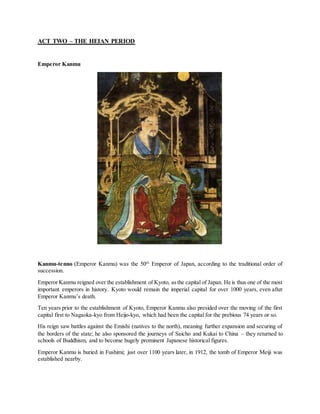 ACT TWO – THE HEIAN PERIOD
Emperor Kanmu
Kanmu-tenno (Emperor Kanmu) was the 50th
Emperor of Japan, according to the traditional order of
succession.
Emperor Kanmu reigned over the establishment of Kyoto, asthe capital of Japan. He is thus one of the most
important emperors in history. Kyoto would remain the imperial capital for over 1000 years, even after
Emperor Kanmu’s death.
Ten years prior to the establishment of Kyoto, Emperor Kanmu also presided over the moving of the first
capital first to Nagaoka-kyo from Heijo-kyo, which had been the capital for the prebious 74 years or so.
His reign saw battles against the Emishi (natives to the north), meaning further expansion and securing of
the borders of the state; he also sponsored the journeys of Saicho and Kukai to China – they returned to
schools of Buddhism, and to become hugely prominent Japanese historical figures.
Emperor Kanmu is buried in Fushimi; just over 1100 years later, in 1912, the tomb of Emperor Meiji was
established nearby.
 
