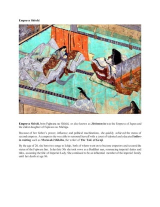 Empress Shōshi
Empress Shōshi,born Fujiwara no Shōshi, or also known as Jōtōmon-in was the Empress of Japan and
the eldest daughter of Fujiwara no Michiga.
Because of her father’s power, influence and political machinations, she quickly achieved the status of
second empress. As empress she was able to surround herself with a court of talented and educated ladies-
in waiting such as Murasaki Shikibu, the writer of The Tale of Genji.
By the age of 20, she bore two songs to Ichijo, both of whom went on to become emperors and secured the
status of the Fujiwara line. In her late 30s she took vows as a Buddhist nun, renouncing imperial duties and
titles, assuming the title of Imperial Lady. She continued to be an influential member of the imperial family
until her death at age 86.
 