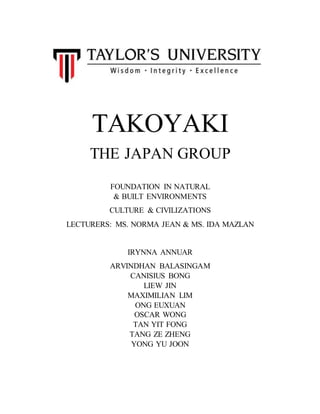 TAKOYAKI
THE JAPAN GROUP
FOUNDATION IN NATURAL
& BUILT ENVIRONMENTS
CULTURE & CIVILIZATIONS
LECTURERS: MS. NORMA JEAN & MS. IDA MAZLAN
IRYNNA ANNUAR
ARVINDHAN BALASINGAM
CANISIUS BONG
LIEW JIN
MAXIMILIAN LIM
ONG EUXUAN
OSCAR WONG
TAN YIT FONG
TANG ZE ZHENG
YONG YU JOON
 