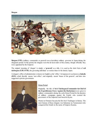Shogun
Shogun (将軍), (military commander or general) was a hereditary military governor in Japan during the
shogunate period. In this period, the shoguns were the de facto rulers of the country, though officially they
were appointed by the Emperor.
The original meaning of ‘shogun’ is simply a ‘general’, as a title, it is used as the short form of seii
taishogun (征夷大将軍), the governing individual at various times in the history Japan.
A shogun’s office of administration is known in English as the ‘office’.In Japanese it wasknown as bakufu
(幕府), which literally means ‘tent office’, and originally meant ‘house of the general’, and later also
suggested a private government.
Heian Period
Originally, the title of Sei-i Taishogun (Commander-in-Chiefof
the Expeditionary Force Against the Barbarians) were given to
military commanders during the early Heian Period for the duration
of military campaigns against the Emishi who resisted the
governance of the Imperial court based in Kyoto.
Otomo no Otomaro became the first Sei-I Taishogun in history. The
most famous of these shoguns was Sakanoue no Tamuramaro who
conquered the Emishi in the name of Emperor Kanmu.
 