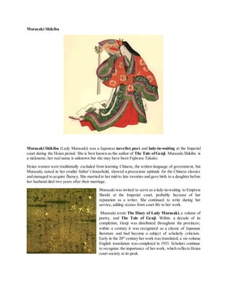 Murasaki Shikibu
Murasaki Shikibu (Lady Murasaki) was a Japanese novelist,poet and lady-in-waiting at the Imperial
court during the Heian period. She is best known as the author of The Tale ofGenji. Murasaki Shikibu is
a nickname; her real name is unknown but she may have been Fujiwara Takako.
Heian women were traditionally excluded from learning Chinese, the written language of government, but
Murasaki, raised in her erudite father’s household, showed a precocious aptitude for the Chinese classics
and managed to acquire fluency. She married to her mid-to late twenties and gave birth to a daughter before
her husband died two years after their marriage.
Murasaki was invited to serve as a lady-in-waiting to Empress
Shoshi at the Imperial court, probably because of her
reputation as a writer. She continued to write during her
service, adding scenes from court life to her work.
Murasaki wrote The Diary of Lady Murasaki,a volume of
poetry, and The Tale of Genji. Within a decade of its
completion, Genji was distributed throughout the provinces;
within a century it was recognized as a classic of Japanese
literature and had become a subject of scholarly criticism.
Early in the 20th
century her work was translated; a six-volume
English translation was completed in 1933. Scholars continue
to recognize the importance of her work, which reflects Heian
court society at its peak.
 