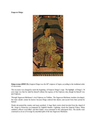 Emperor Daigo
Daigo-tenno (醍醐天皇),Emperor Daigo was the 60th
emperor of Japan, according to the traditional order
of succession.
The era name was changed to mark the beginning of Emperor Daigo’s reign. The highlight of Daigo’s 34
year reign was that he ruled by himself without the regency of the Fujiwara clan, though he himself was
part Fujiwara.
Through Sugawara Michizane’s rival Fujiwara no Tokihira, The Sugawara Michizane incident developed,
but more details cannot be known because Daigo ordered that diaries and record from theis period be
burned.
Floods devastated the country and many perished. A huge black storm cloud traveled from the sloped of
Mt. Atago to Heian-kyo accompanied by frightful thunder. Lightning struck the Imperial Palace. Many
subaltern officers were killed and their bodies were consumed in the subsequent fires. The deaths were
construed as an act of revenge by unsettled spirit of the late Sugawara Michizane.
 