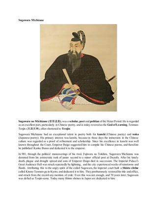 Sugawara Michizane
Sugawara no Michizane (菅原道真),was a scholar, poet and politian of the Heian Period. He is regarded
as an excellent poet, particularly in Chinese poetry, and is today revered as the God ofLearning,Tenman-
Tenjin (天満天神), often shortened to Tenjin.
Sugawara Michizane had an exceptional talent in poetry both for kanshi (Chinese poetry) and waka
(Japanese poetry). His primary interest was kanshi, because in those days the immersion in the Chinese
culture was regarded as a proof of refinement and scholarship. Since his excellence in kanshi was well
known throughout the Court, Emperor Daigo suggested him to compile his Chinese poems, and therefore
he published Kanke Bunso and dedicated it to the emperor.
In 901, through the political maneuverings of his rival, Fujiwara no Tokihira, Sugawara Michizane was
demoted from his aristocratic rank of junior second to a minor official post at Dazaifu. After his lonely
death, plague and drought spread and sons of Emperor Daigo died in succession. The Imperial Palace’s
Great Audience Hall was struck repeatedly by lightning, and the city experienced weeks of rainstorms and
floods. Attributing this to the angry spirit of the exiled Sugawara,the imperial court built a Shinto shrine
called Kitano Tenman-gu in Kyoto, and dedicated it to him. They posthumously restoredhis title and office,
and struck from the record any mention of exile. Even this was not enough, and 70 years later, Sugawara
was defied as Tenjin-sama. Today many Shinto shrines in Japan are dedicated to him.
 