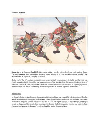 Samurai Warriors
Samurais, or in Japanese, bushi (武士) were the military nobility of medieval and early-modern Japan.
The term samurai were nominalized to mean ‘those who serve in close attendance to the nobility’, the
pronunciation in Japanese changing to saburai.
By the end of the 12th
century, samurai became almost entirely synonymous with bushi, and the word was
closely associated with the middle and upper echelons of the warrior class. The samurai followed a set of
rules that came to be known as bushido. While the samurai numbered less than 10% of Japan’s population,
their teachings can still be found today in both everyday life in modern Japanese martial arts.
Heian Period
In the early Heian period, Emperor Kammu sought to consolidate and expand his rule in northern Honshu,
but the armies he sent to conquer the rebellious Emishi people lacked motivation and discipline, and failed
in their task. Emperor Kammu introduced the title of sei'i-taishōgun (征夷大将軍) or Shogun, and began
to rely on the powerful regional clans to conquer the Emishi. Skilled in mounted combat and archery,these
clan warriors became the Emperor's preferred tool for putting down rebellions.
 