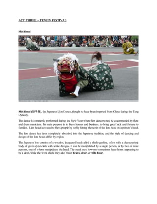 ACT THREE – TENJIN FESTIVAL
Shishimai
Shishimai (獅子舞), the Japanese Lion Dance,thought to have been imported from China during the Tang
Dynasty.
The dance is commonly performed during the New Year where lion dancers may be accompanied by flute
and drum musicians. Its main purpose is to bless houses and business, to bring good luck and fortune to
families. Lion heads are used to bless people by softly hitting the teeth of the lion head on a person’s head.
The lion dance has been completely absorbed into the Japanese tradition, and the style of dancing and
design of the lion heads differ by region.
The Japanese lion consists of a wooden, lacquered head called a shishi-gashira, often with a characteristic
body of green dyed cloth with white designs. It can be manipulated by a single person, or by two or more
persons, one of whom manipulates the head. The mask may however sometimes have horns appearing to
be a deer, while the word shishi may also mean beast, dear, or wild boar.
 