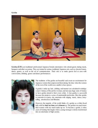 Geisha
Geisha (芸者),are traditional professional Japanese female entertainers who attend guests during meals,
banquets and other occasions. They are trained in various traditional Japanese arts,such as classical music,
dance, games, as well as the art of communication. Their role is to make guests feel at ease with
conversation, drinking games and dance performances.
The traditions of the geisha are beautiful and create an environment for
Japanese women that empowered them during the time when the women
of the rest of the world were unable to have power.
A geisha’s make up, hair, clothing and manner are calculated to indulge
a man’s fantasy of the perfect woman,and men pay huge sums of money
to have geisha attend to their every whim. A true geisha is successful
because she projects a sense of unattainable perfection. Men hire geisha
to entertain at a party, she entertains with singing, music, dance, story-
telling, attentiveness and flirtation.
However, the majority of the world thinks of a geisha as a white-faced
lady with her hair in a bun and a kimono on. The geishas are much more
than women with too much make-up on. To become a geisha, it takes
years of training that begins when a young teenage is slowly transformed
into an entertainer of high society.
 