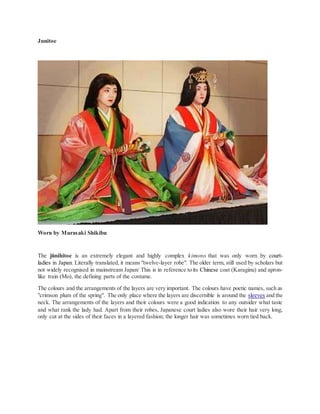 Junitoe
Worn by Murasaki Shikibu
The jūnihitoe is an extremely elegant and highly complex kimono that was only worn by court-
ladies in Japan. Literally translated, it means "twelve-layer robe". The older term, still used by scholars but
not widely recognised in mainstream Japan/ This is in reference to its Chinese coat (Karaginu) and apron-
like train (Mo), the defining parts of the costume.
The colours and the arrangements of the layers are very important. The colours have poetic names, such as
"crimson plum of the spring". The only place where the layers are discernible is around the sleeves and the
neck. The arrangements of the layers and their colours were a good indication to any outsider what taste
and what rank the lady had. Apart from their robes, Japanese court ladies also wore their hair very long,
only cut at the sides of their faces in a layered fashion; the longer hair was sometimes worn tied back.
 