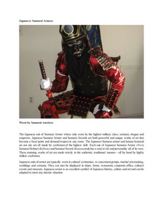 Japanese Samurai Armors
Worn by Samurai warriors
The Japanese suit of Samurai Armor where only worn by the highest military class; samurai, shogun and
emperors. Japanese Samurai Armor and Samurai Swords are both powerful and unique works of art that
become a focal point and demand respect in any room. The Japanese Samurai armor and katana featured
on our site are all made by craftsmen of the highest skill. Each suit of Japanese Samurai Armor (Yori),
Samurai Helmet (Kabuto)andSamurai Sword (Katana)trulyhas a soul or chi and personality all of its own.
These stunning works of art are made strictly in the authentic, traditional manner - all by hand by highly
skilled craftsmen.
Japanese suits of armor are typically worn in cultural cerimonies, re-enactmentgroups, martial artstraining,
weddings and costume. They can also be displayed in dojos, home, restaurant, corporate office, cultural
events and museum. Japanese armor is an excellent symbol of Japanese history, culture and art and can be
adapted to most any interior situation.
 