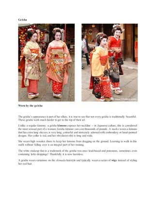 Geisha
Worn by the geisha
The geisha’s appearance is part of her allure, it is true to say that not every geisha is traditionally beautiful.
These geisha work much harder to get to the top of their art.
Unlike a regular kimono, a geisha kimono exposes her neckline -- in Japanese culture, this is considered
the most sensual part of a woman. Geisha kimono can cost thousands of pounds. A maiko wearsa kimono
that has extra long sleeves,is very long, colourful and intricately adorned with embroidery or hand-painted
designs. Her collar is red, and her obi (darari obi) is long and wide.
She wears high wooden shoes to keep her kimono from dragging on the ground. Learning to walk in this
outfit without falling over is an integral part of her training.
The white makeup that is a trademark of the geisha was once lead-based and poisonous, sometimes even
containing larks droppings! Thankfully it is now harmless.
A geisha wears variations on the shimada hairstyle and typically wears a series of wigs instead of styling
her real hair.
 