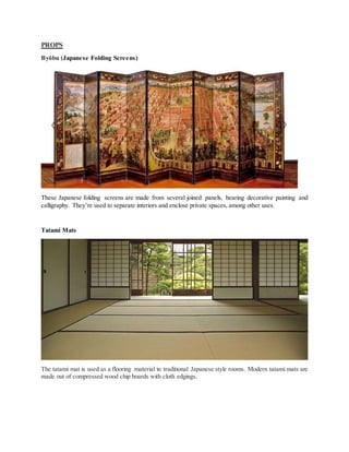 PROPS
Byōbu (Japanese Folding Screens)
These Japanese folding screens are made from several joined panels, bearing decorative painting and
calligraphy. They’re used to separate interiors and enclose private spaces, among other uses.
Tatami Mats
The tatami mat is used as a flooring material in traditional Japanese style rooms. Modern tatami mats are
made out of compressed wood chip boards with cloth edgings.
 