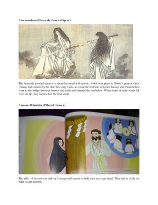 Amenonuhoro (Heavenly Jeweled Spear)
The heavenly jeweled spear is a spear decorated with jewels, which was given to Shinto’s genesis Gods
Izanagi and Izanami by the older heavenly Gods, to create the first land of Japan. Izanagi and Izanami then
went to the bridge between heaven and earth and churned the sea below. When drops of salty water fell
from the tip, they formed into the first island.
Ama-no-Mihashira (Pillar of Heaven)
The pillar of heaven was built by Izanagi and Izanami to hold their marriage ritual. They had to circle the
pillar to get married.
 