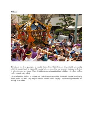 Mikoshi
The mikoshi is a divine palanquin—a portable Shinto shrine. Shinto followers believe that it serves as the
vehicle to transport deity in Japan while moving between main shrine and temperory shrine during festival
or when moving a new shrine. Often, the mikoshi resembles a miniature building, with pillars, walls, a
roof, a veranda and a railing.
During a Japanese festival (for example the Tenjin festival), people bear the mikoshi on their shoulders by
means of two, four poles.They bring the mikoshi from the shrine, carrying it around the neighborhoods that
worship at the shrine.
 