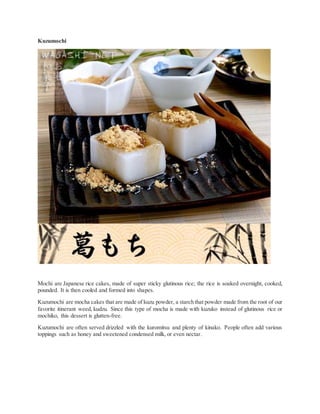 Kuzumochi
Mochi are Japanese rice cakes, made of super sticky glutinous rice; the rice is soaked overnight, cooked,
pounded. It is then cooled and formed into shapes.
Kuzumochi are mocha cakes that are made of kuzu powder, a starch that powder made from the root of our
favorite itinerant weed, kudzu. Since this type of mocha is made with kuzuko instead of glutinous rice or
mochiko, this dessert is glutten-free.
Kuzumochi are often served drizzled with the kuromitsu and plenty of kinako. People often add various
toppings such as honey and sweetened condensed milk, or even nectar.
 