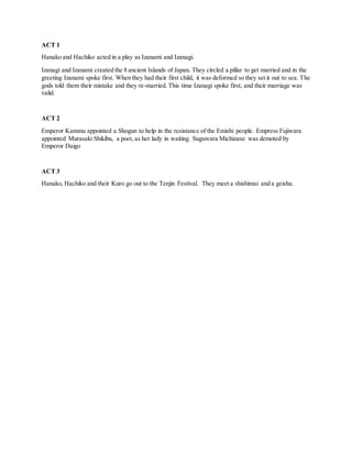 ACT 1
Hanako and Hachiko acted in a play as Izanami and Izanagi.
Izanagi and Izanami created the 8 ancient Islands of Japan. They circled a pillar to get married and in the
greeting Izanami spoke first. When they had their first child, it was deformed so they set it out to sea. The
gods told them their mistake and they re-married. This time Izanagi spoke first, and their marriage was
valid.
ACT 2
Emperor Kammu appointed a Shogun to help in the resistance of the Emishi people. Empress Fujiwara
appointed Murasaki Shikibu, a poet, as her lady in waiting. Suguwara Michizane was demoted by
Emperor Daigo
ACT 3
Hanako, Hachiko and their Kuro go out to the Tenjin Festival. They meet a shishimai and a geisha.
STORYBOARD
 