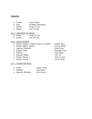 Characters
 Narrator - Irynna Annuar
 Kuro - Arvindhan Balasingam
 Hachiko - Yong Yu Joon
 Hanako - Tan Yit Fong
Act 1 – CREATION OF JAPAN
 Izanagi - Yong Yu Joon
 Izanami - Tan Yit Fong
Act 2 – HEIAN PERIOD
 Emperor Kammu / Empress Fujiwara no Shisho - Canisius Bong
 Shogun (military general) - Tang Ze Zheng
 Sugawara Michizane - Oscar Wong
 Emperor Daigo - Maximilian Lim
 Fujiwara - Ong Euxuan
 Murasaki Shikibu - Liew Jin
 Samurai Warrior 1 - Yong Yu Joon
 Samurai Warrior 2 - Tan Yit Fong
Act 3 – TENJIN FESTIVAL
 Geisha - Irynna Annuar
 Shishimai - Ong Euxuan
 Sugawara Michizane - Oscar Wong
 