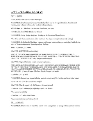 ACT 1 – CREATION OF JAPAN
ACT 1 - INTRO
[Kuro, Hanako and Hachiko enter the stage]
NARRATOR:One fine summer’s day, Grandfather Kuro and his two grandchildren, Hachiko and
Hanako, enter a theatre where a play is about to be conducted.
KURO:Good luck, Ganbatte Hachiko and Hanako on your play!
HACHIKO & HANAKO:Thank you Oji-san!
NARRATOR:As the family sits down, the play on the Creation of Japan begins.
[The three take their seats in front at the audience.The stage is set up to a heavenly setting]
NARRATOR:In the Land of the Gods, Izanami and Izanagi are seated across each other. Suddenly, the
voice of Amenominakanushi blares throughout the land.
AME: IZANAGI,IZANAMI.
IZANAMI & IZAMAGI: (stutters) Yes?
AME: IS THIS HOW YOU ADDRESS YOUR GODS (THUNDER STARTS BLARING). IS
THIS HOW YOU ADDRESS YOUR “HEAVENLYANCESTRAL GOD OF THE ORIGINATING
HEART OF THE UNIVERSE”? (say this part at a fast pace)
IZANAGI: No great Kami no, we ask for your forgiveness.
AME: GOOD,KUNITOKOTACHI ANDAND I,AMENOMINAKANUSHIHAVE CHARGE BOTH
OF YOU IN CREATINGTHE FIRST LANDS. YOU WILL GO TO THE FLOATINGBRIDGE OF
HEAVEN AND HERE IS THE HEAVENLY SPEAR (AME-NO NUBOKO) TO HELP YOUWITH
YOUR TASK. (a heavenly spear falls from the sky. Izanagi catches it)
IZANAGI: Let’s go then
NARRATOR:Izanami and Izanagi take the heavenly spear, Ame-No Nuboko, and head to the bridge.
[IZANAMI and IZANAGI head to the bridge]
IZANAGI: What do we do with this? (waves the spear around)
IZANAMI:Look! Something’s happening! Wave it at the sea.
[The sea moves a little]
IZANAGI: Let’s build some islands.
[Music starts blaring and islands form]
ACT 1 - SCENE1
NARRATOR:The two are on one of the islands when Izanagi turns to Izanagi with a question in mind.
 