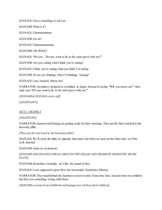 IZANAGI: I have something to ask you.
IZANAMI:What is it?
IZANAGI: Uhmmmmmmm
IZANAMI:Go on?
IZANAGI: Uhmmmmmmmm
IZANAMI:OK WHAT.
IZANAGI: “Do you... Do you..want to lie in the same grave with me?”
IZANAMI:Are you asking what I think you’re asking?
IZANAGI: I think you’re asking what you think I’m asking
IZANAMI:So are you thinking what I’m thinking, Izanagi?
IZANAGI: I am, Izanami. Marry me!
NARRATOR:An indirect proposal is a tradition in Japan. Instead of saying “Will you marry me?” then
male says “Do you want to lie in the same grave with me?”
[IZANAMI & IZANAGI scurry off]
[LIGHTS OFF]
ACT 1 - SCENE 2
[LIGHTS ON]
NARRATOR:Izanami and Izanagi are getting ready for their marriage. They put the final touched to the
heavenly pillar.
[They put the last touch to the heavenly pillar]
IZANAGI: We’ll circle the pillar in opposite directions and when we meet on the other side, we’ll be,
well, married.
IZANAMI:(nods in excitement)
[IZANAMI AND IZANAGI CIRCLE AROUND THE PILLAR AND DRAMATIC ROMANTIC MUSIC
PLAYS]
IZANAMI:Konichiwa Goshujin, ah, I like the sound of that.
IZANAGI: I was supposed to greet first, but nevermind. Konichiwa Okusan.
NARRATOR:They head behind the Japanese screen to mate. Some time later, Izanami bore two children
but they was something wrong witht them.
[IZANAMI screams fromchildbirth and Izanagi sees all these devil children]
 