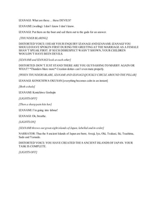 IZANAGI: What are these… these DEVILS?
IZANAMI:(wailing) I don’t know I don’t know.
IZANAGI: Put them on the boat and sail them out to the gods for an answer.
[THUNDER BLARING]
DISTORTED VOICE:I HEAR YOUR ENQUIRY IZANAGI ANDIZANAMI.IZANAGI YOU
SHOULD HAVE SPOKEN FIRST DURINGTHE GREETINGAT THE MARRIAGE AS A FEMALE
SHAN’T SPEAK FIRST. IF SUCH DISRESPECT WASN’T SHOWN,YOUR CHILDREN
WOULDN’T HAVE BEEN DEVILS.
[IZANAMI and IZANAGI look at each other]
DISTORTED:DON’T JUST STAND THERE ARE YOU GUYS GOINGTO MARRY AGAIN OR
WHAT? *Thunders blare more* Creation deities can’t even mate properly.
[WHEN THUNDERS BLARE, IZANAMI AND IZANAGI QUICKLY CIRCLE AROUND THE PILLAR]
IZANAGI: KONICHIWA OKUSAN [everything becomes calm in an instant]
[Both exhale]
IZANAMI:Konichiwa Goshujin
[LIGHTS OFF]
[Then a sharp pain hits her]
IZANAMI:I’m going into labour!
IZANAGI: Ok, breathe.
[LIGHTS ON]
[IZANAMI throws out great eight islands of Japan, labelled and in order]
NARRATOR:Thus the 8 ancient Islands of Japan are born; Awaji, Iyo, Oki, Tsukusi, Iki, Tsushima,
Sado and Yamado.
DISTORTED VOICE:YOU HAVE CREATED THE 8 ANCIENT ISLANDS OF JAPAN. YOUR
TASK IS COMPLETE.
[LIGHTS OFF]
 