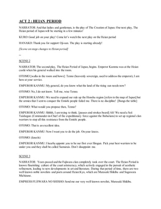 ACT 2 : HEIAN PERIOD
NARRATOR:And that ladies and gentleman, is the play of The Creation of Japan. Our next play, The
Heian period of Japan will be starting in a few minutes!
KURO:Good job on your play! Come let’s watch the next play on the Heian period
HANAKO:Thank you for support Oji-san. The play is starting already!
[Scene on stage changes to Heian period]
--
SCENE 2
NARRATOR:The second play, The Heian Period of Japan, begins. Emperor Kammu was at the Heian
castle when his general walked into the room.
OTOMO [walks in the room and bows]: Tenno (heavenly sovereign, used to address the emperor), I am
here at your service.
EMPEROR KANMU:My general, do you know what the land of the rising sun needs now?
OTOMO: No, I do not know. Tell me, wise Tenno.
EMPEROR KANMU:We need to expand our rule up the Honshu region [refers to the map of Japan] but
the armies that I sent to conquer the Emishi people failed me. There is no discipline! [Bangs the table]
OTOMO: What would you propose then, Tenno?
EMPEROR KANMU:Shhhh, I am trying to think. [pauses and strokes beard] Ah! We need a Seii
Taishogun (Commander-in-Chief of the expeditionary force against the Babarians) to set up regional clan
warriors to stop all this resistance from the Emishi people.
OTOMO: That is an excellent idea.
EMPEROR KANMU:Now I want you to do the job. On your knees.
OTOMO: (kneels)
EMPEROR KANMU:I hearby appoint you to be our first ever Shogun. Pick your best warriors to be
under you and they shall be called Samurais. Don’t disappoint me.
SCENE 3
NARRATOR: Years passed and the Fujiwara clan completely took over the court. The Heian Period is
known flourishing culture of the court aristocracy, which actively engaged in the pursuit of aesthetic
refinement, leading to new developments in art and literature. During that period of time, there are two
well known noble novelists and poets around Heian Kyo, which are Murasaki Shikibu and Sugawara
Michizane.
EMPRESS FUJIWARA NO SHISHO:Send me our very well known novelist, Murasaki Shikibu.
 