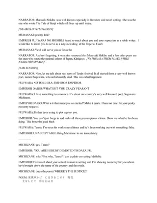NARRATOR:Murasaki Shikibu was well known especially in literature and novel writing. She was the
one who wrote The Tale of Genji which still lives up until today.
[GUARDS INVITED HER IN]
MURASAKI:yes my lord?
EMPRESS FUJIWARA NO SHISHO:I heard so much about you and your reputation as a noble writer. I
would like to invite you to serve as a lady-in-waiting at the Imperial Court.
MURASAKI:Yes I will serve you as far as the
NARRATOR:And not forgetting, it was also rumoured that Murasaki Shikibu and a few other poets are
the ones who wrote the national athem of Japan, Kimigayo. [NATIONAL ATHEM PLAYS WHILE
NARRATOR SPEAKS]
[JAM SESSION]
NARRATOR:Now,let me talk about real roots of Tenjin festival. It all started from a very well known
poet, named Sugawara, who unfortunately died. This was what happened.
FUJIWARA NO TOKIHIRA:EMPEROR EMPEROR
EMPEROR DAIGO:WHAT IS IT YOU CRAZY PEASANT
FUJIWARA:I have something to announce. It’s about our country’s very well knowed poet, Sugawara
Michizane.
EMPEPOR DAIGO:What is it that made you so excited? Make it quick. I have no time for your pesky
peasanty requests.
FUJIWARA:He has been trying to plot against you.
EMPEROR:You can’t just barge in and make all these presumptuous claims. Show me what he has been
doing. This better be good bitch
FUJIWARA:Tenno, I’ve seen his work several times and he’s been working out with something fishy.
EMPEROR:UNACCEPTABLE.Bring Michizane to me immediately.
………….
MICHIZANE:yes, Tenno?
EMPEROR: YOU ARE HEREBY DEMOTED TO DAZAIFU.
MICHIZANE:what? But why, Tenno? I can explain everything blablabla
EMPEROR:I’ve heard about your acts of treason in writing and I’m showing no mercy for you whom
have brought down the name of the country and the royals.
MICHIZANE:(says the poem) WHERE’S THE JUSTICE?!
POEM: 東風吹かば にほひをこせよ 梅花
主なしとて 春を忘るな
 