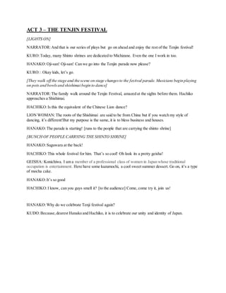 ACT 3 – THE TENJIN FESTIVAL
[LIGHTS ON]
NARRATOR:And that is our series of plays but go on ahead and enjoy the rest of the Tenjin festival!
KURO:Today, many Shinto shrines are dedicated to Michizane. Even the one I work in too.
HANAKO:Oji-san! Oji-san! Can we go into the Tenjin parade now please?
KURO:: Okay kids, let’s go.
[They walk off the stage and the scene on stage changesto the festival parade. Musicians begin playing
on pots and bowlsand shishimai begin to dance]
NARRATOR:The family walk around the Tenjin Festival, amazed at the sights before them. Hachiko
approaches a Shishimai.
HACHIKO:Is this the equivalent of the Chinese Lion dance?
LION WOMAN:The roots of the Shishimai are said to be from China but if you watch my style of
dancing, it’s different!But my purpose is the same, it is to bless business and houses.
HANAKO:The parade is starting! [runs to the people that are carrying the shinto shrine]
[BUNCH OF PEOPLE CARRYING THE SHINTO SHRINE]
HANAKO:Suguwara at the back!
HACHIKO:This whole festival for him. That’s so cool! Oh look its a pretty geisha!
GEISHA: Konichiwa. I am a member of a professional class of women in Japan whose traditional
occupation is entertainment. Here have some kuzumochi, a cool sweet summer dessert. Go on, it’s a type
of mocha cake.
HANAKO:It’s so good
HACHIKO:I know, can you guys smell it? [to the audience] Come, come try it, join us!
HANAKO:Why do we celebrate Tenji festival again?
KUDO:Because,dearest Hanako and Hachiko, it is to celebrate our unity and identity of Japan.
 