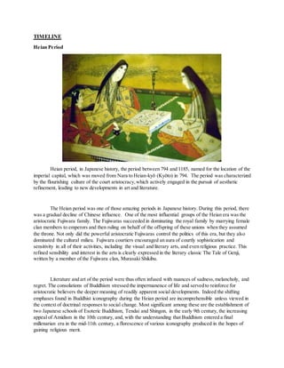 TIMELINE
Heian Period
Heian period, in Japanese history, the period between 794 and 1185, named for the location of the
imperial capital, which was moved from Nara to Heian-kyō (Kyōto) in 794. The period was characterized
by the flourishing culture of the court aristocracy,which actively engaged in the pursuit of aesthetic
refinement, leading to new developments in art and literature.
The Heian period was one of those amazing periods in Japanese history. During this period, there
was a gradual decline of Chinese influence. One of the most influential groups of the Heian era was the
aristocratic Fujiwara family. The Fujiwaras succeeded in dominating the royal family by marrying female
clan members to emperors and then ruling on behalf of the offspring of these unions when they assumed
the throne. Not only did the powerful aristocratic Fujiwaras control the politics of this era, but they also
dominated the cultural milieu. Fujiwara courtiers encouraged an aura of courtly sophistication and
sensitivity in all of their activities, including the visual and literary arts, and even religious practice. This
refined sensibility and interest in the arts is clearly expressed in the literary classic The Tale of Genji,
written by a member of the Fujiwara clan, Murasaki Shikibu.
Literature and art of the period were thus often infused with nuances of sadness,melancholy, and
regret. The consolations of Buddhism stressed the impermanence of life and served to reinforce for
aristocratic believers the deeper meaning of readily apparent social developments. Indeed the shifting
emphases found in Buddhist iconography during the Heian period are incomprehensible unless viewed in
the context of doctrinal responses to social change. Most significant among these are the establishment of
two Japanese schools of Esoteric Buddhism, Tendai and Shingon, in the early 9th century, the increasing
appeal of Amidism in the 10th century, and, with the understanding that Buddhism entered a final
millenarian era in the mid-11th century, a florescence of various iconography produced in the hopes of
gaining religious merit.
 