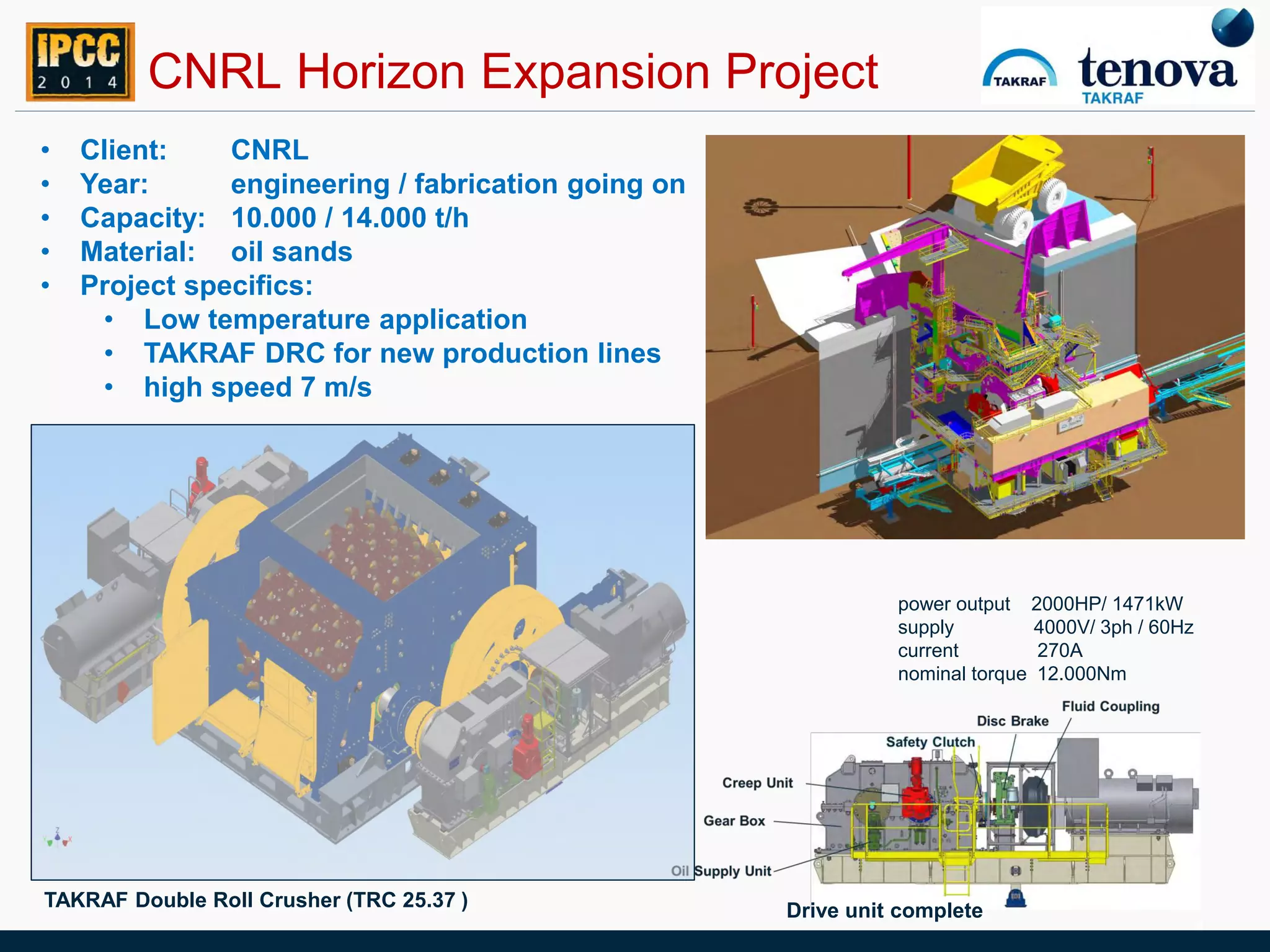 TAKRAF Double Roll Crusher (TRC 25.37 )
CNRL Horizon Expansion Project
• Client: CNRL
• Year: engineering / fabrication going on
• Capacity: 10.000 / 14.000 t/h
• Material: oil sands
• Project specifics:
• Low temperature application
• TAKRAF DRC for new production lines
• high speed 7 m/s
4
power output 2000HP/ 1471kW
supply 4000V/ 3ph / 60Hz
current 270A
nominal torque 12.000Nm
Drive unit complete
 