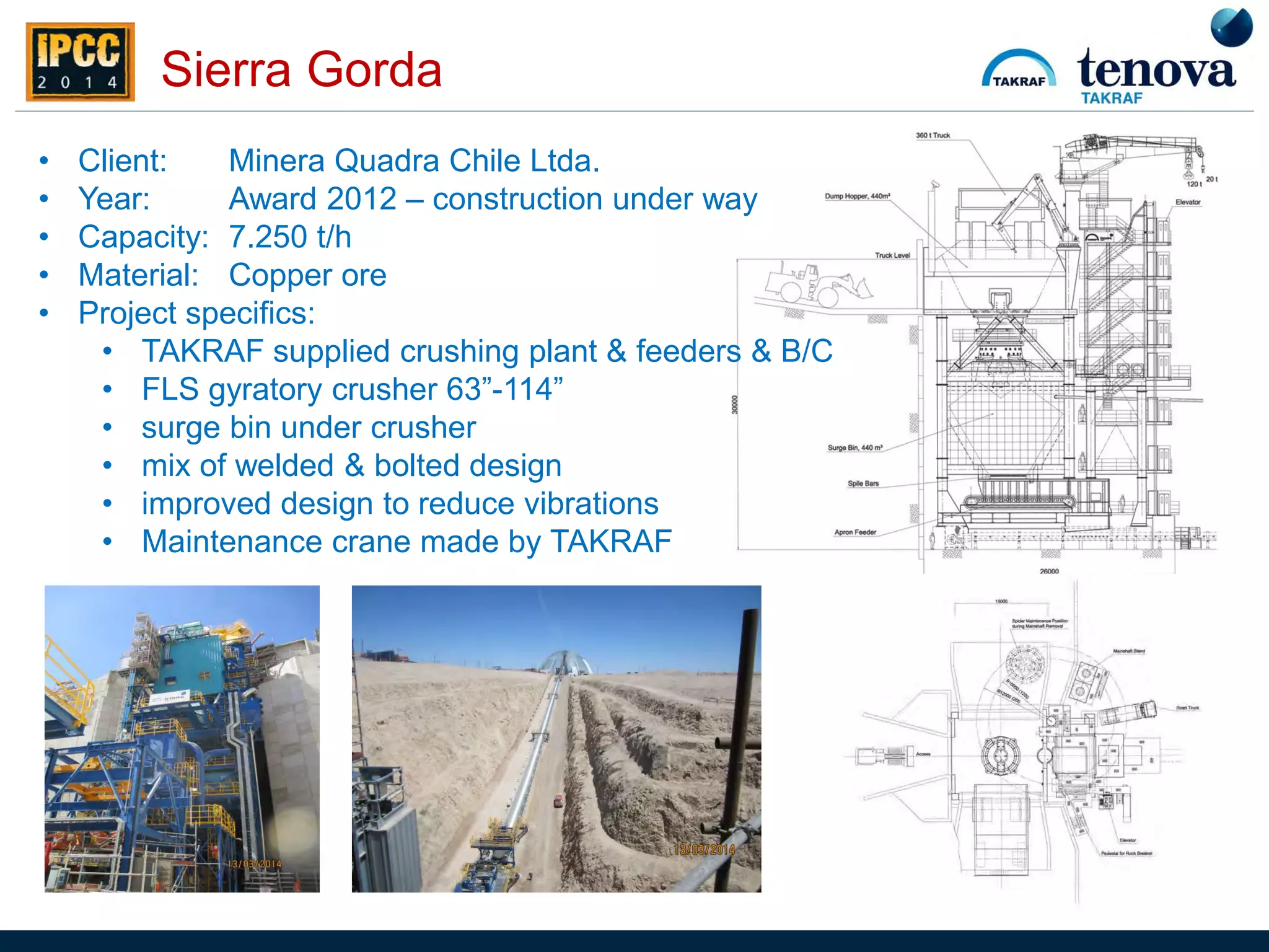 Sierra Gorda
• Client: Minera Quadra Chile Ltda.
• Year: Award 2012 – construction under way
• Capacity: 7.250 t/h
• Material: Copper ore
• Project specifics:
• TAKRAF supplied crushing plant & feeders & B/C
• FLS gyratory crusher 63”-114”
• surge bin under crusher
• mix of welded & bolted design
• improved design to reduce vibrations
• Maintenance crane made by TAKRAF
 