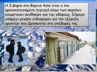 Η Σιβηρία στη Βόρεια Ασία είναι η πιο
αραιοκατοικημένη περιοχή λόγω των ακραίων
κλιματικών συνθηκών και του εδάφους. Σήμερα
υπάρχει μεγάλο ενδιαφέρον για την εξόρυξη
ορυκτών που βρίσκονται στο υπέδαφός της.
 