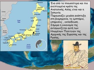 Ένα από τα πλουσιότερα και πιο
ανεπτυγμένα κράτη της
Ανατολικής Ασίας είναι και η
Ιαπωνία.
Παρουσιάζει μεγάλη ανάπτυξη
στη βιομηχανία, το εμππόριο,
υπηρεσίες , εκπαίδευση .
Σήμερα η οικονομία της
ανταγωνίζεται αυτή των
Ηνωμένων Πολιτειών της
Αμερικής της Ευρώπης και της
Ρωσίας.
 