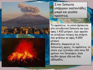 Το ηφαίστειο, το οποίο βρίσκεται
στη νοτιοδυτική Ιαπωνία και έχει
ύψος 1.420 μέτρων, έχει αρχίσει
να εκτοξεύει πέτρες και στάχτη
που φτάνουν σε ύψος 4.000
μέτρων.
Μάλιστα, σύμφωνα με τις
Ιαπωνικές αρχές, το ηφαίστειο, το
οποίο είχε ξυπνήσει από ύπνο 52
χρόνων τον Ιανουάριο, ήταν
σχεδόν ήρεμο εδώ και δύο
εβδομάδες.
Στην Ιαπωνία
υπάρχουν εκατοντάδες
μικρά και μεγάλα
ηφαίστεια.
 