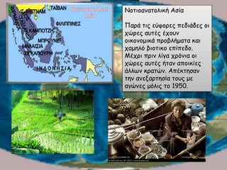 Νοτιοανατολική Ασία
Παρά τις εύφορες πεδιάδες οι
χώρες αυτές έχουν
οικονομικά προβλήματα και
χαμηλό βιοτικο επίπεδο.
Μέχρι πριν λίγα χρόνια οι
χώρες αυτές ήταν αποικίες
άλλων κρατών. Απέκτησαν
την ανεξαρτησία τους με
αγώνες μόλις το 1950.
 