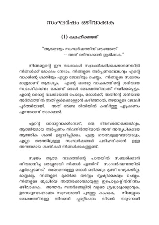 സംഘ ഷം ഒഴിവാ ക
(1) കലഹി ത്
"ആ മാ ം സംഘ ഷ ിന് ഒ ത്
-- അത് ഒഴിവാ ാ മി ക."
നി െളെ ഈ വാ ക സ ാംശീകരി കയാെണ ി
നി ് േമാ ം േനടാം. നി െട അ ണേബാധ ം എെ
വാ ിെ ശ ി ം എ ാ േജാലി ം െച ം. നി െട സ തം
മാ മാണ് ആവശ ം. എെ ഒെരാ വാചക ിെ ശരിയായ
സ ാംശീകരണം െകാ ് ഒരാ േമാ ിേല ് നയി െ ം.
എെ ഒെരാ വാ ായാ േപാ ം, ഒരാ ്, അതിെ ശരിയായ
അ ി അത് ഉ െ ാ ാ കഴി ാ , അയാ െട േജാലി
ിയായി. അത് േവ രീതിയി തിർ എ ണം
എ താണ് താേ ാ .
എെ ഒെരാ വാ ിേനാട്, ഒ ദിവസേ െ ി ം,
ആ ീയമായ അ ണം നിലനി ിയാ അത് അത ധികമായ
ആ രിക ശ ി ഉ ാദി ി ം. എ ഗൗരവ വയായാ ം,
എ ാ തര ി സംഘ ഷ പരിഹരി ാൻ ഉ
അന മായ ശ ിക നി ക ്.
സ യം ആ നാശ ിെ പാതയി സ രി ാ
തീ മാനി ഒരാ മായി നി ൾ എ ിന് സംഘർഷണ ിൽ
ഏർെ ടണം? അ െന ഒരാ ഒരി ം ി േന കയി .
മാ മ , നി െട ി തട ം ി ക ം െച ം.
നി െട ിെയ അ ര ാ മാ ഇടപാ കളി നി ം
ഒഴിവാ ക. അ രം സ ഭ ളി വളെര ാ ളാ ക.
ഉരസ ാ ാെത സ മായി റ കട ക. നി െട
േമാ ി തീവ ി ാ ്േഫാം വിടാ ത ാറായി
 