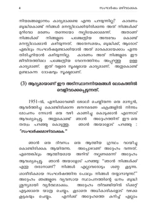 4 സംഘ ഷം ഒഴിവാ ക
നിയമ െളാ ം കാര മാ എ പറ ി ? കാരണം
ിെകാ ് നി മന ിലാ ിയിരി അത് നി ്
റിേവാ മരണം തെ േയാ ന ിേയ ാെമ ്. അതാണ്
നി ് നി െട പേ ിയ അ ഭവം െകാ ്
മന ിലാ ാ കഴി ത്. അേതസമയം, ി ്, ആേരാട്
എ ി ം സംഘ ഷ ാ ിയാ അത് മാരകമാേയ ാം എ
തിരി റിയാ കഴി ി . കാരണം അത് നി െട ഈ
ജീവിത ിെല പേ ിയ േവദന ി ം അ റ ഉ
കാര മാണ്. ഇത് വളെര മായ കാര മാണ്. അ െകാ ്
ഉ ാ േദാഷ ം മാണ്.
(
(3) ആദ മായാണ് ഈ അടി ാനനിയമ േലാക ി
െവളിവാ െ ത്.
1951- , എനി േവ ി േജാലി െച ി ഒ മാന ,
ആവ ി െകാ ിരി ജനനമരണ ച ളി നി ം
േമാചനം േനടാ ഒ വഴി കാണി െകാ ാ എേ ാട്
ആവശ െ . അ െകാ ് ഞാ അേ ഹ ിന് ഈ ഒ
തത ം പറ െകാ . ഞാൻ അയാേളാട് പറ :
"സംഘ ഷെമാഴിവാ ക.”
ഞാൻ ഒ ദിവസം ഒ ആ ീയ ം വായി
െകാ ിരി ക ആയി . അേ ാഴാണ് അേ ഹം വ ത്.
എെ ി ം ആ ീയമായ അറിവ് ന ണെമ ് അേ ഹം
ആവശ െ . ഞാൻ അയാേളാട് പറ : “ഞാ നി ്
എ തരാനാണ്? നി എ ാവേരാ ം ശ .
ശാരീരികമായ സംഘ ഷ ി േപാ ം നി ത ാറാ !”
അേ ഹം ഞ െട വ വസായ ാപന ിെ ധനം ി
ന മായി വ മാ ം. അേ ഹം തീവ ിയി ടി ്
എ ാെത യാ െച ം. ടാെത അധികാരികേളാട് വഴ
ക ം െച ം. എനി ് അേ ഹെ റി ് എ ാം
 