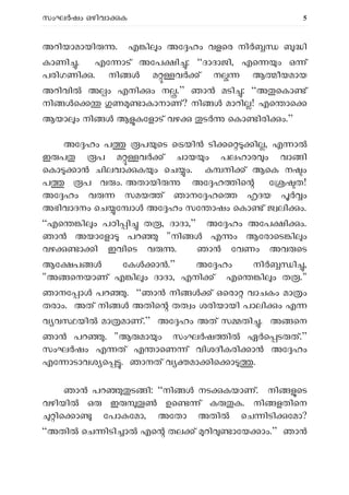 സംഘ ഷം ഒഴിവാ ക 5
അറിയാമായി . എ ി ം അേ ഹം വളെര നി ി
കാണി . എേ ാട് അേപ ി : “ദാദാജി, എെ ം ഒ ്
പരിഗണി . നി മ വ ് ന ആ ീയമായ
അറിവി അ ം എനി ം ന .” ഞാ മടി : “അ െകാ ്
നി െ ണ ാകാനാണ്? നി മാറി ! എെ ാെ
ആയാ ം നി ആ കേളാട് വഴ ട െകാ ിരി ം.”
അേ ഹം പ പ െട െ യി ടി െ ി , എ ാ
ഇ പ പ മ വ ് ചായ ം പലഹാര ം വാ ി
െകാ ാൻ ചിലവാ ക ം െച ം. ക നി ് ആെക ന ം
പ പ വ ം. അതായി അേ ഹ ിെ േ ത!
അേ ഹം വ സമയ ് ഞാനേ ഹെ ദയ ം
അഭിവാദനം െച േ ാ അേ ഹം സേ ാഷം െകാ ് ജ ലി ം.
“എെ ി ം പഠി ി ത , ദാദാ,” അേ ഹം അേപ ി ം.
ഞാ അയാേളാ പറ "നി എ ം ആേരാെട ി ം
വഴ ാ ി ഇവിെട വ . ഞാ േവണം അവ െട
ആേ പ േക ാ .” അേ ഹം നി ി ,
"അ െനയാണ് എ ി ം ദാദാ, എനി ് എെ ി ം ത ."
ഞാനേ ാ പറ . “ഞാ നി ് ഒെരാ വാചകം മാ ം
തരാം. അത് നി അതിെ തത ം ശരിയായി പാലി ം എ
വ വ യി മാ മാണ്.” അേ ഹം അത് സ തി . അ െന
ഞാൻ പറ . "ആ മാ ം സംഘ ഷ ി ഏ െ ട ത്.”
സംഘ ഷം എ ത് എ ാെണ ് വിശദീകരി ാ അേ ഹം
എേ ാടാവശ െ . ഞാനത് വ മാ ിെ ാ .
ഞാ പറ ട ി: “നി നട കയാണ്. നി െട
വഴിയി ഒ ഇ ഉെ ് ക ക. നി ളതിെന
ിെ ാ േപാ േമാ, അേതാ അതി െച ിടി േമാ?
“അതി െച ിടി ാ എെ തല ് റി ാേയ ാം.” ഞാ
 