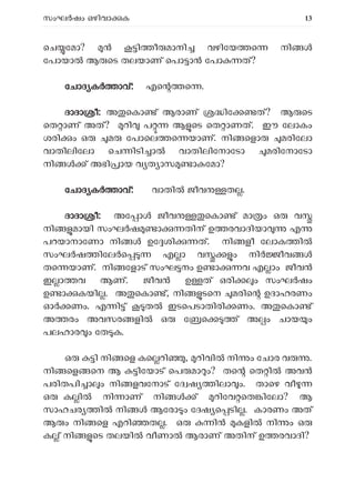 സംഘ ഷം ഒഴിവാ ക 13
െച േമാ? ി ീ മാനി വഴിേയ െ നി
േപായാ ആ െട തലയാണ് െപാ ാ േപാ ത്?
േ
േചാദ ക ാവ്: എെ െ .
ദാദാ ീ: അ െകാ ് ആരാണ് ിേ ത്? ആ െട
െത ാണ് അത്? റി പ ആ െട െത ാണത്. ഈ േലാകം
ശരി ം ഒ മ േപാെല െ യാണ്. നി െളാ മരിേലാ
വാതിലിേലാ െച ിടി ാ വാതിലിേനാേടാ മരിേനാേടാ
നി ് അഭി ായ വ ത ാസ ാ േമാ?
േചാദ ക ാവ്: വാതി ജീവ ത .
ദാദാ ീ: അേ ാ ജീവ െകാ ് മാ ം ഒ വ
നി മായി സംഘ ഷ ാ തിന് ഉ രവാദിയാ എ
പറയാനാേണാ നി ഉേ ശി ത്. നി ളീ േലാക ി
സംഘ ഷ ിേല െ എ ാ വ ം നി ീവ
തെ യാണ്. നി േളാട് സംഘ നം ഉ ാ വ എ ാം ജീവൻ
ഇ ാ വ ആണ്. ജീവൻ ഉ ത് ഒരി ം സംഘർഷം
ഉ ാ കയി . അ െകാ ്, നി ടെന മരിെ ഉദാഹരണം
ഓ ണം. എ ി ് ത ഇടെപടാതിരി ണം. അ െകാ ്
അ രം അവസര ളി ഒ േ െ ് അ ം ചായ ം
പലഹാര ം േത ക.
ഒ ി നി െള കെ റി , റിവി നി ം േചാര വ .
നി െള െന ആ ിേയാട് െപ മാ ം? തെ െത ി അവ
പരിതപി ാ ം നി ളവേനാട് േദ ഷ ിലാ ം. താെഴ വീ
ഒ ക ി നി ാണ് നി ് റിേവ െത ിേലാ? ആ
സാഹചര ി നി ആേരാ ം േദഷ െ ടി . കാരണം അത്
ആ ം നി െള എറി ത . ഒ ി കളി നി ം ഒ
ക ് നി െട തലയി വീണാ ആരാണ് അതിന് ഉ രവാദി?
 