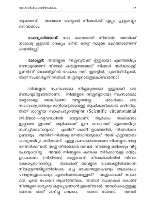 സംഘ ഷം ഒഴിവാ ക 15
ആെണ ്. അ െന െച ാ നി ് എ ാ ം
ഒഴിവാ ാം.
േ
േചാദ ക ാവ്: നാം ശാ മായി നി ാ , അവ ്
നേ ാ ത േദഷ ം വ ്, െത ് ന െട ഭാഗ ാെണ ്
ക തിേ ?
ദാദാ ീ: നി െട നി ത ് ഇ മായി എെ ി ം
ബ െ ് നി ക േ ാ? നി അ രാ ി
ഉണ ് ബാ ് മി േപാ ം വഴി ഇ ി , മരിലിടി ാ ,
അത് സംഭവി ത് നി നി നായ െകാ ാേണാ?
നി െട സംസാരേമാ നി തേയാ ഇ മായി ഒ
ബ മി ാ താണ്. നി െട നി തേയാ സംസാരേമാ
മെ ാരാെള ബാധി വ തയ . ഒരാ ം ഒ
സാഹചര േ ം മാ ിെയ ാ ആധികാരികമായ കഴിവി .
അത് ശാ ീയ സാഹചര െ ളിവ് (Scientific circumstantial
evidence—വ വ ിതി) മാ മാണ്. ആ ം അധികാരം
ഇ ാ ഇട ്, ആർ ാണ് ഈ േലാക ് എെ ി ം
നശി ി ാനാ ക? മരിന് ശ ി ഉെ ിൽ, നി ൾ ം
ഉ ാ ം . അതിന് നി െള േനരിടാനാ േമാ? അത് എ ാവ െട
കാര ി ം ശരിയാണ്. എ കണ മായാേണാ നി െട ഭാര
വ ിരി ത്, അ തീ ാെത അവ നി െള ഒരി ം വി
േപാ കയി . അവ നി െട കണ തീ ാ െവ ം
ഉപകരണം (നിമി ം) മാ മാണ്. നി ിതി നി ം
ര െ ടാനാവി . അവ ് അവ െട വാ കളി െ
നിയ ണമി ാതിരിെ , ഒ െവ െകാ ം ആേ പം
പറ െകാ ം എ മാ ത്? അ െകാ ് സ യം
ഒ മ േപാെല ആയി ീ ക. നി വാ ക െകാ ്
നി െട ഭാര െയ െ ാ ട ിയാ , അവ ക
ൈദവം അത് റി െവ ം. അേത സമയം, അവ
 