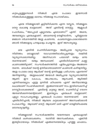 16 സംഘ ഷം ഒഴിവാ ക
െ േ ാ നി മ േപാെല ഇ ാ
നി ക ൈദവം നി െള സഹായി ം.
മ നി മായി ിയിടി എ വ ത, നി െട
െത െകാ മാ മാണ്. അത് മരിെ െത . ആ ക
േചാദി ം, “അേ ാ എ ാവ ം മരാേണാ?” എ ്. അെത,
അവെര ാം മ കളാണ്. ഞാെനെ െതളിവാ , മായ
ാന ദ ശന ി അ കാ . കാ േപാെല െ
ഞാ നി േളാ പറ ക ം െച . ഇത് അസത മ .
ഒ മരി െച ിടി ം അഭി ായ വ ത ാസം
നിമി ം ഒരാ മായി വാഗ ാദ ിേല െ ം ത ി
വ ത ാസെമാ മി . അടി ാന പരമായി ര ം ഒ
തെ യാണ്. ര ം അ മാണ്. മരിലിടി ത് ക
കാണാ ി ാണ്. സംഘർഷണ ിൽ ഏർെ ം അ െന
തെ . ഒരാ ് തെ ിെല ാെണ ് കാണാ കഴി ി .
അ േപാെല മെ ആ ് തെ ി പരിഹാരം എെ ്
അറി ി . അ െകാ ് അയാ അഭി ായ വ ത ാസ ിൽ
ആണ്. ഈ േകാപം, അഹ ാരം, ആസ ി, ആ ി
എ ിവെയ ാം എ ി കിട എ ് അറിയാ
െകാ ാണ് സംഭവി ത്. ഇ െനയാണ് നാം ഇതിെന റി ്
മന ിലാേ ത്. മരിെ മ അത്, െച ിടി ് േവദന
അ ഭവി വെ യാണ്. ഇെത ാം മ ക മാ മാണ്.
എ ാ സാഹചര ം മ ക േപാെല തെ യാണ്. ഒ
മരിലിടി ാ , നി ആ െട മാെണ ് അേന ഷി ാ
േപാകാറി . ആരാണ് െത ്, ആരാണ് ശരി എ ് െതളിയിേ
ഒരാവശ മി .
നി മായി സംഘ ഷ ി വ വെര മ കളായി
നി കണ ാ ണം. വാതി അേന ഷി ക. എ ി
ഇ ിലായാ ം നി ് എ െനെയ ി ം റ കട ാം.
 
