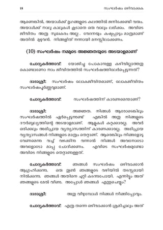 18 സംഘ ഷം ഒഴിവാ ക
ആെണ ിൽ, അയാ ് ഗ െട ല ി ജനിേ ി വ ം.
അയാ ് നാ കാ ക ടാെത ഒ വാ ം ലഭി ം. അവിെട
ജീവിതം അ ഖകരം അ . േവദന ം ക ാ ം മാ മാണ്
അതി വ . നി ളിത് ന ായി മന ിലാ ണം.
(
(10) സംഘ ഷം ന െട അ ത െട അടയാളമാണ്
േചാദ ക ാവ്: േയാജി േപാകാ കഴിവി ാ
െകാ ാേണാ നാം ജീവിത ി സംഘ ഷ ിേല െ ത്?
ദാദാ ീ: സംഘ ഷം േലാകജീവിതമാണ്, േലാകജീവിതം
സംഘ ഷ മാണ്.
േചാദ ക ാവ്: സംഘ ഷ ിന് കാരണെമ ാണ്?
ദാദാ ീ: അ ത. നി ആേരാെട ി ം
സംഘ ഷ ി ഏർെ ് എ ിൽ അ നി െട
ദൗ ല ിെ അടയാളമാണ്. ആ ക ാര . അവ
ഒരി ം അഭി ായ വ ത ാസ ിന് കാരണ ാര . അഭി ായ
വ ത ാസ നി െട മാ ം െത ാണ്. ആെര ി ം നി േളാ
േവണെമ വ ് വഴ ി വ ാ നി അവേനാേടാ
അവേളാേടാ മാ േചാദി ണം. എവിെട സംഘ ഷ േ ാ
അവിെട നി െട െത ാ ത്.
േചാദ ക ാവ്: ഞ സംഘ ഷം ഒഴിവാ ാ
ആ ഹി . ഒ ഞ െട വഴിയി തട മായി
നി . ഞ അതിെന ി കട േപായി. എ ി ം അത്
ഞ െട േമ വീ . അേ ാ ഞ എ െച ം?
ദാദാ ീ: അ വീ േ ാ നി നീ ിേ ാ ം.
േചാദ ക ാവ്: എ തെ ഒഴിവാ ാ മി ാ ം അത്
 