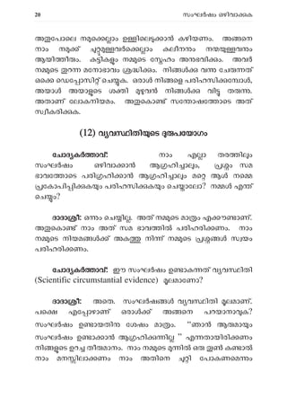 20 സംഘ ഷം ഒഴിവാ ക
അ േപാെല ന െ ാം ഉ ിെല ാ കഴിയണം. അ െന
നാം ന ് വ െ ാം ലീന ം ന വ ം
ആയി ീ ം. ിക ം ന െട േ ഹം അ ഭവി ം. അവ
ന െട റ മേനാഭാവം ി ം. നി വ േച ത്
ഒെ െഡേ ാസി ് െച ക. ഒരാ നി െള പരിഹസി േ ാ ,
അയാ അയാ െട ശ ി വ നി വി ത .
അതാണ് േലാകനിയമം. അ െകാ ് സേ ാഷേ ാെട അത്
സ ീകരി ക.
(
(12) വ വ ിതി െട പേയാഗം
േചാദ ക ാവ്: നാം എ ാ തര ി ം
സംഘ ഷം ഒഴിവാ ാൻ ആ ഹി ാ ം, ം സമ
ഭാവേ ാെട പരി ഹി ാൻ ആ ഹി ാ ം മെ ആ നെ
േകാപി ി ക ം പരിഹസി ക ം െച ാേലാ? ന ൾ എ ്
െച ം?
ദാദാ ീ: ഒ ം െച ി . അത് ന െട മാ ം എ ൗ ാണ്.
അ െകാ ് നാം അത് സമ ഭാവ ി പരിഹരി ണം. നാം
ന െട നിയമ ൾ ് അക നി ് ന െട സ യം
പരിഹരി ണം.
േചാദ ക ാവ്: ഈ സംഘർഷം ഉ ാ ത് വ വ ിതി
(Scientific circumstantial evidence) ലമാേണാ?
ദാദാ ീ: അെത. സംഘ ഷ വ വ ിതി ലമാണ്.
പെ എേ ാഴാണ് ഒരാ ് അ െന പറയാനാ ക?
സംഘർഷം ഉ ായതി േശഷം മാ ം. “ഞാൻ ആ മാ ം
സംഘർഷം ഉ ാ ാൻ ആ ഹി ി ” എ തായിരി ണം
നി െട ഉറ തീ മാനം. നാം ന െട ി ഒ ക ാ
നാം മന ിലാ ണം നാം അതിെന ി േപാകണെമ ം
 