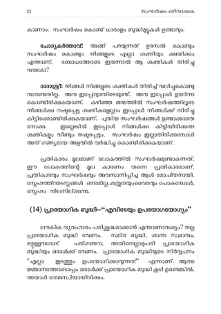 22 സംഘ ഷം ഒഴിവാ ക
കാണാം. സംഘ ഷം െകാ ് ധാരാളം ി ക ഉ ാ ം.
േ
േചാദ ക ാവ്: അ ് പറ ത് ഉരസ െകാ ം
സംഘർഷം െകാ ം നി െട എ ാ ശ ി ം യി ം
എ ാണ്. േബാധേ ാെട ഇ ാൽ ആ ശ ിക തിരി
വ േമാ?
ദാദാ ീ: നി നി െട ശ ിക തിരി ് വലി െകാ
വേര തി . അവ ഇേ ാ മവിെട ്. അവ ഇേ ാ ഉയ
െകാ ിരി കയാണ്. കഴി ജ ി സംഘ ഷ ി െട
നി ന െ ശ ികെള ാം ഇേ ാ നി ് തിരി
കി ിെ ാ ിരി കയാണ്. തിയ സംഘ ഷ ഉ ാ ാെത
േനാ . ഇെ ി ഇേ ാ നി കി ിയിരി
ശ ിക ം വീ ം ന െ ം. സംഘർഷം ഇ ാതിരി േ ാ
അത് ഗണ മായ അളവി വ ി െകാ ിരി കയാണ്.
തികാരം ലമാണ് േലാക ി സംഘ ഷ ാ ത്.
ഈ േലാക ിെ ല കാരണം തെ തികാരമാണ്.
തികാര ം സംഘ ഷ ം അവസാനി ി ആ േമാചിതനായി.
േ ഹ ി ട ഒ മി .ശ ത ംൈവര ം േപാ േ ാ ,
േ ഹം നിലനി .
(14) ാേയാഗിക ി--“എവിേട ം ഉപേയാഗേയാഗ ം”
ലൗകിക വ വഹാരം പരി മാ ാ എ ാണാവശ ം? ന
ാേയാഗിക ി േവണം. ിര ി, ശാ സ ഭാവം,
മ വേരാട് പരിഗണന, അതിെന ാ പരി ാേയാഗിക
ി ം ഒരാ ് േവണം. ാേയാഗിക ി െട നി ചനം
"എ ാ ഇട ം ഉപേയാഗി ാ ത്” എ ാണ്. ആ
ാനേ ാെടാ ം ഒരാ ് ാേയാഗിക ി ടി ഉെ ി ,
അയാ േതജസ ിയായിരി ം.
 
