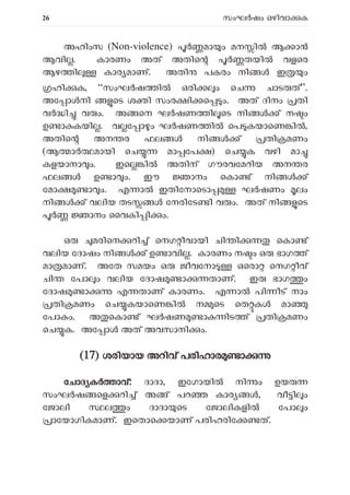26 സംഘ ഷം ഒഴിവാ ക
അഹിംസ (Non-violence) മാ ം മന ിൽ ആ ാൻ
ആവി . കാരണം അത് അതിെ തയി വളെര
ആഴ ി കാര മാണ്. അതി പകരം നി ഇ ം
ഹി ക, “സംഘ ഷ ി ഒരി ം െച ചാട ത്”.
അേ ാ നി െട ശ ി സംര ി െ ം. അത് ദിനം തി
വ ി വ ം. അ െന ഘ ഷണ ി െട നി ് ന ം
ഉ ാ കയി . വ േ ാ ം ഘ ഷണ ി െപ കയാെണ ി ,
അതിെ അന ര ഫല നി ് തി മണം
(ആ ാ മായി െച മാ േപ ) െച ക വഴി മാ
കളയാനാ ം. ഇെ ി അതിന് ഗൗരവേമറിയ അന ര
ഫല ൾ ഉ ാ ം. ഈ ാനം െകാ ് നി ്
േമാ ാ ം. എ ാ ഇതിേനാെടാ ഘ ഷണം ലം
നി ് വലിയ തട േനരിേട ി വ ം. അത് നി െട
ാനം ൈവകി ി ം.
ഒ മരിെന റി ് െനഗ ീവായി ചി ി െകാ ്
വലിയ േദാഷം നി ് ഉ ാവി . കാരണം ന ം ഒ ഭാഗ ്
മാ മാണ്. അേത സമയം ഒ ജീവേനാ ഒെരാ െനഗ ീവ്
ചി േപാ ം വലിയ േദാഷ ാ താണ്. ഇ ഭാഗ ം
േദാഷ ാ എ താണ് കാരണം. എ ാ പി ീട് നാം
തി മണം െച കയാെണ ി ന െട െത ക മാ
േപാ ം. അ െകാ ് ഘ ഷണ ാ ിട ് തി മണം
െച ക. അേ ാ അത് അവസാനി ം.
(
(17) ശരിയായ അറിവ് പരിഹാര ാ
േചാദ ക ാവ്: ദാദാ, ഇേഗായി നി ം ഉയ
സംഘ ഷ െള റി ് അ ് പറ കാര , വീ ി ം
േജാലി ല ം ദാദാ െട േജാലികളി േപാ ം
ാേയാഗികമാണ്. ഇെതാെ യാണ് പരിഹരിേ ത്.
 